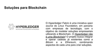 Soluções para Blockchain
O Hyperledger Fabric é uma iniciativa open
source do Linux Foundation, em parceria
com empresas de tecnologia, com o
objetivo de modelar soluções empresariais
utilizando a Blockchain. O Hyperledger não
é uma Blockchain! O projeto busca integrar
e operar cadeias já existentes como a
Bitcoin e a Ethereum, combinando
aspectos de cada uma para criar soluções.
 