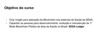Objetivo do curso
- Criar Insigts para aplicação da Blockchain nos sistemas de Saúde da SESA;
- Capacitar as pessoas para desenvolvimento, evolução e manutenção da 1a
Rede Blockchain Pública da área da Saúde no Brasil: SESA Ledger
 