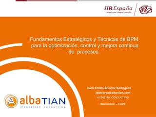 Juan Emilio Álvarez Rodríguez
jealvarez@albatian.com
ALBATIAN CONSULTING
Noviembre – 2.009
Fundamentos Estratégicos y Técnicas de BPM
para la optimización, control y mejora continua
de procesos.
 