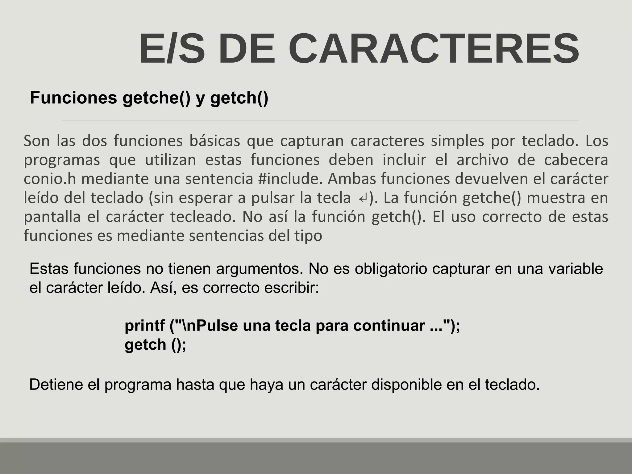 E/S DE CARACTERES
Son las dos funciones básicas que capturan caracteres simples por teclado. Los
programas que utilizan estas funciones deben incluir el archivo de cabecera
conio.h mediante una sentencia #include. Ambas funciones devuelven el carácter
leído del teclado (sin esperar a pulsar la tecla ). La función getche() muestra en↵
pantalla el carácter tecleado. No así la función getch(). El uso correcto de estas
funciones es mediante sentencias del tipo
Funciones getche() y getch()
Estas funciones no tienen argumentos. No es obligatorio capturar en una variable
el carácter leído. Así, es correcto escribir:
printf ("nPulse una tecla para continuar ...");
getch ();
Detiene el programa hasta que haya un carácter disponible en el teclado.
 