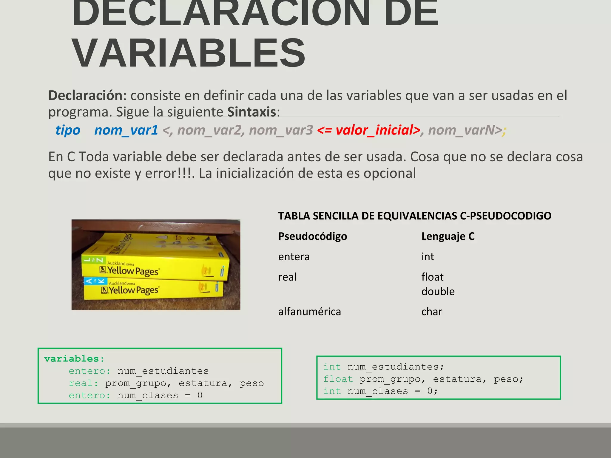 DECLARACIÓN DE
VARIABLES
Declaración: consiste en definir cada una de las variables que van a ser usadas en el
programa. Sigue la siguiente Sintaxis:
tipo nom_var1 <, nom_var2, nom_var3 <= valor_inicial>, nom_varN>;
En C Toda variable debe ser declarada antes de ser usada. Cosa que no se declara cosa
que no existe y error!!!. La inicialización de esta es opcional
TABLA SENCILLA DE EQUIVALENCIAS C-PSEUDOCODIGO
Pseudocódigo Lenguaje C
entera int
real float
double
alfanumérica char
variables:
entero: num_estudiantes
real: prom_grupo, estatura, peso
entero: num_clases = 0
int num_estudiantes;
float prom_grupo, estatura, peso;
int num_clases = 0;
 