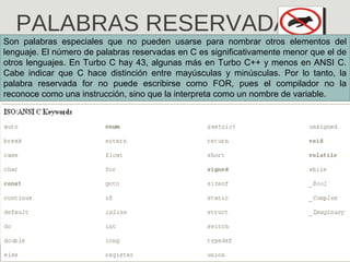 PALABRAS RESERVADAS
Son palabras especiales que no pueden usarse para nombrar otros elementos del
lenguaje. El número de palabras reservadas en C es significativamente menor que el de
otros lenguajes. En Turbo C hay 43, algunas más en Turbo C++ y menos en ANSI C.
Cabe indicar que C hace distinción entre mayúsculas y minúsculas. Por lo tanto, la
palabra reservada for no puede escribirse como FOR, pues el compilador no la
reconoce como una instrucción, sino que la interpreta como un nombre de variable.
 