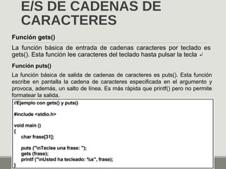 E/S DE CADENAS DE
CARACTERES
Función gets()
La función básica de entrada de cadenas caracteres por teclado es
gets(). Esta función lee caracteres del teclado hasta pulsar la tecla ↵
Función puts()
La función básica de salida de cadenas de caracteres es puts(). Esta función
escribe en pantalla la cadena de caracteres especificada en el argumento y
provoca, además, un salto de línea. Es más rápida que printf() pero no permite
formatear la salida.
 