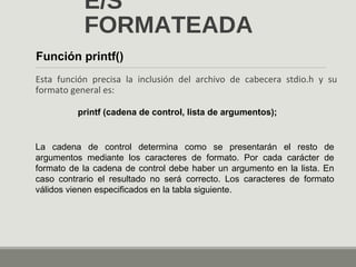 E/S
FORMATEADA
Esta función precisa la inclusión del archivo de cabecera stdio.h y su
formato general es:
Función printf()
printf (cadena de control, lista de argumentos);
La cadena de control determina como se presentarán el resto de
argumentos mediante los caracteres de formato. Por cada carácter de
formato de la cadena de control debe haber un argumento en la lista. En
caso contrario el resultado no será correcto. Los caracteres de formato
válidos vienen especificados en la tabla siguiente.
 