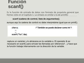 Función
scanf()
Es la función de entrada de datos con formato de propósito general que
hemos visto en el Capítulo 1. La sintaxis es similar a la de printf():
scanf (cadena de control, lista de argumentos);
aunque aquí la cadena de control no debe interpretarse igual que en printf().
captura un carácter y lo almacena en la variable a. El operador & es
necesario en scanf() para simular las llamadas por referencia1 , y hace que
la función trabaje internamente con la dirección de la variable.
 