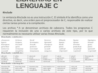 LIBRERÍAS EN
LENGUAJE C
#include
La sentencia #include no es una instrucción C. El símbolo # la identifica como una
directiva, es decir, una orden para el preprocesador de C, responsable de realizar
ciertas tareas previas a la compilación.
Los archivo *.h se denominan archivos de cabecera. Todos los programas C
requieren la inclusión de uno o varios archivos de este tipo, por lo que
normalmente es necesario utilizar varias líneas #include.
 