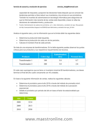 Servicio de asesoría y resolución de ejercicios ciencias_help@hotmail.com
www.maestronline.com
capacidad de respuesta y posponer las decisiones hasta después que se conocen las
tendencias permiten a Zara reducir sus inventarios y los errores en sus pronósticos.
También ha invertido de sobremanera en tecnología informática para asegurarse de
que la información más reciente de las ventas esté disponible y basar en ellas las
decisiones de reabastecimiento y producción.
7. Fuente: Administración de cadena de suministros. (s.f.). Zara: fabricante y vendedor de ropa. Recuperado
de http://casozarainditex.blogspot.mx/2009/02/zara-fabricante-y-vendedor-de-ropa_24.html
Analiza el siguiente caso y con la información que se te brinda obtén los siguientes datos:
 Determina la producción total requerida.
 Determina la producción de cada uno de los periodos.
 Calcula el inventario final de cada periodo.
Se trata de una empresa de transformadores. En la tabla siguiente puedes observar los puntos
críticos para sus productos y sus respectivos requerimientos de recursos.
Producto Cobre (kg)
Embobinadora
(hrs) Personal (hrs)
Transformador 1 100 5.0 0.7
Transformador 2 200 3.0 2.0
En este caso supongamos que se tiene un inventario inicial de 60 transformadores y se desea
terminar al final del año cuatro únicamente con 40 unidades.
En base a la siguiente información de ventas, realiza los siguientes cálculos:
 Determina el pronóstico para el año 2018 a través del método de promedio móvil.
 Determina el pronóstico para el año 2018 a través del método de suavización
exponencial.
 Detalla el pronóstico por periodo del año en base al factor de estacionalidad que
determines.
Año Ventas
2008 3214
2009 2813
2010 2958
 