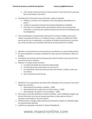 Servicio de asesoría y resolución de ejercicios ciencias_help@hotmail.com
www.maestronline.com
b. ¿Por qué las empresas buscan el outsourcing con mayor frecuencia y para qué
tipo de actividades y servicios?
2. Considerando la información que encontraste, realiza lo siguiente:
a. Redacta un ensayo con la respuesta a las dos preguntas planteadas en el
punto 1.
b. Justifica tu respuesta mostrando dos fuentes bibliográficas confiables.
c. Concluye con un análisis sobre qué beneficios trae el outsourcing para las
compañías, y menciona dos aspectos positivos de este tipo de estrategias para
los trabajadores.
3. Para complementar tu tarea localiza información en fuentes confiables sobre cómo
realizar una gráfica de Pareto y un análisis de causa, y realiza una gráfica de Pareto
para el servicio de un restaurante y una gráfica de análisis de causa para un producto
que consumes diario que consideres tiene áreas de oportunidad en su calidad.
1. Identifica un caso famoso de una empresa que se enfrentó a un costo de falla externa.
2. En el foro asignado a su equipo compartan los casos que han encontrado y elijan uno
de ellos.
3. Investiguen qué acciones tomó la empresa para resarcir el daño y qué acciones tomó
para prevenir que se repitiera.
4. Elaboren un ensayo donde comenten:
a. Los datos principales de la empresa seleccionada.
b. Una descripción del costo externo en que incurrió.
c. Una descripción de las acciones que tomó para resarcir. el daño y evitar que
se repitiera.
d. Sus conclusiones sobre el caso.
1. Identifica en una organización qué áreas están integradas en los procesos macro de la
cadena de suministro:
 Administración de relación a clientes – CRM.
 Administración de la cadena de suministro interna – ISCM.
 Administración de relación con proveedores – SRM.
2. Para cada una de ellas identifica en fuentes confiables, como la Biblioteca Digital, qué
tipo de información es la que se requiere para llevar a cabo cada uno de los 3
procesos mencionados en el punto anterior.
3. Posteriormente, investiga cuáles sistemas de información pueden ser utilizados según
los requerimientos descritos.
4. Justifica tus respuestas mostrando 2 fuentes bibliográficas.
 