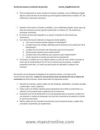 Servicio de asesoría y resolución de ejercicios ciencias_help@hotmail.com
www.maestronline.com
5. Para complementar tu tarea, localiza en fuentes confiables, como la Biblioteca Digital,
algunos casos de éxito de empresas que han logrado implementar un sistema JIT. De
preferencia, empresas mexicanas.
1. Identifica información en fuentes confiables, como la Biblioteca Digital, sobre casos de
éxito de empresas que han logrado implementar un sistema JIT. De preferencia,
empresas mexicanas.
2. En el foro de discusión asignado a su equipo compartan la información que
encontraron.
3. Con dicha información elaboren un diagrama donde detallen:
a. ¿Por qué la empresa decidió adoptar la metodología?
b. ¿Cuáles fueron las ventajas obtenidas para la empresa con la aplicación de la
metodología?
c. ¿Cuáles son los cambios más relevantes que tuvo la empresa?
d. ¿Qué proceso siguieron para implementarlo?
e. ¿Cuáles fueron los problemas que superaron para implementarlo?
f. ¿Hubo oposición al cambio por parte de los operadores?
4. Concluyan su análisis con una reflexión desde su punto de vista, donde comenten si
creen que la implementación de JIT fue lo correcto para la empresa, si estaban
preparados para ello, y si creen que esto puede ser aplicable a cualquier otra
empresa.
De acuerdo con la empresa investigada en la evidencia anterior y con base en los
conocimientos adquiridos, realiza un manual del proceso de planeación de la cadena de
suministro de dicha empresa, donde desarrolles los siguientes puntos:
1. Describe la empresa, explica cuáles son las fortalezas, debilidades, mercados actuales
y potenciales, visión y objetivos.
2. Indica cuál es el método indicado para la planeación de la oferta y la demanda y su
relación con la programación y ejecución de la producción.
3. Especifica qué red de distribución es la más apropiada para su proceso y cuáles son
sus alcances y medios de transporte, así como los mecanismos de atención al cliente
en servicios post-venta.
4. Define cuáles son los controles de producción que la empresa posee y cuáles otros
consideras importantes por implementar.
 