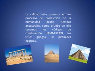 La calidad esta presente en los procesos de producción de la humanidad desde tiempos ancestrales, como prueba de ello tenemos los códigos de construcción HAMMURABI, los frisos griegos, las pirámides egipcias.
