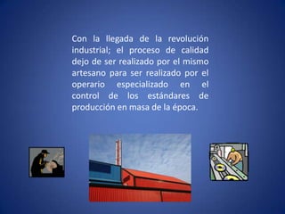 Con la llegada de la revolución industrial; el proceso de calidad dejo de ser realizado por el mismo artesano para ser realizado por el operario especializado en el control de los estándares de producción en masa de la época.