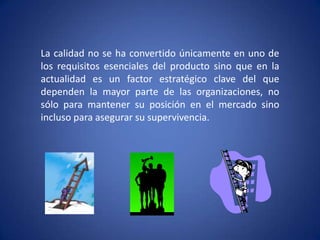 La calidad no se ha convertido únicamente en uno de los requisitos esenciales del producto sino que en la actualidad es un factor estratégico clave del que dependen la mayor parte de las organizaciones, no sólo para mantener su posición en el mercado sino incluso para asegurar su supervivencia.