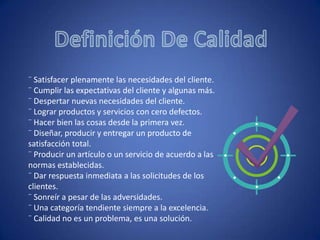 Definición De Calidad¨ Satisfacer plenamente las necesidades del cliente.¨ Cumplir las expectativas del cliente y algunas más.¨ Despertar nuevas necesidades del cliente.¨ Lograr productos y servicios con cero defectos.¨ Hacer bien las cosas desde la primera vez.¨ Diseñar, producir y entregar un producto de satisfacción total.¨ Producir un artículo o un servicio de acuerdo a las normas establecidas.¨ Dar respuesta inmediata a las solicitudes de los clientes.¨ Sonreír a pesar de las adversidades.¨ Una categoría tendiente siempre a la excelencia.¨ Calidad no es un problema, es una solución.