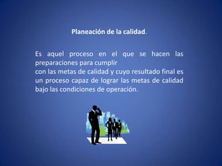 Planeación de la calidad.Es aquel proceso en el que se hacen las preparaciones para cumplircon las metas de calidad y cuyo resultado final es un proceso capaz de lograr las metas de calidad bajo las condiciones de operación.