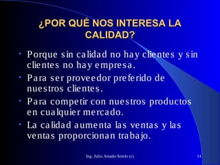 Ing. Julio Amado Sotelo (c) 14
¿POR QUÉ NOS INTERESA LA¿POR QUÉ NOS INTERESA LA
CALIDAD?CALIDAD?
• Porque sin calidad no hay clientes y sin
clientes no hay empresa.
• Para ser proveedor preferido de
nuestros clientes.
• Para competir con nuestros productos
en cualquier mercado.
• La calidad aumenta las ventas y las
ventas proporcionan trabajo.
 