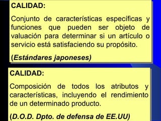 Ing. Julio Amado Sotelo (c) 16
CALIDAD:
Conjunto de características específicas y
funciones que pueden ser objeto de
valuación para determinar si un artículo o
servicio está satisfaciendo su propósito.
(Estándares japoneses)
CALIDAD:
Conjunto de características específicas y
funciones que pueden ser objeto de
valuación para determinar si un artículo o
servicio está satisfaciendo su propósito.
(Estándares japoneses)
CALIDAD:
Composición de todos los atributos y
características, incluyendo el rendimiento
de un determinado producto.
(D.O.D. Dpto. de defensa de EE.UU)
CALIDAD:
Composición de todos los atributos y
características, incluyendo el rendimiento
de un determinado producto.
(D.O.D. Dpto. de defensa de EE.UU)
 