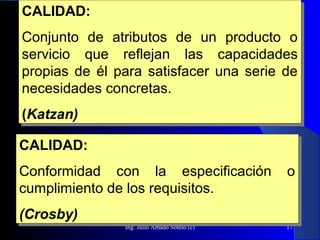 Ing. Julio Amado Sotelo (c) 17
CALIDAD:
Conjunto de atributos de un producto o
servicio que reflejan las capacidades
propias de él para satisfacer una serie de
necesidades concretas.
(Katzan)
CALIDAD:
Conjunto de atributos de un producto o
servicio que reflejan las capacidades
propias de él para satisfacer una serie de
necesidades concretas.
(Katzan)
CALIDAD:
Conformidad con la especificación o
cumplimiento de los requisitos.
(Crosby)
CALIDAD:
Conformidad con la especificación o
cumplimiento de los requisitos.
(Crosby)
 