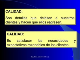 Ing. Julio Amado Sotelo (c) 18
CALIDAD:
Son detalles que deleitan a nuestros
clientes y hacen que ellos regresen.
CALIDAD:
Son detalles que deleitan a nuestros
clientes y hacen que ellos regresen.
CALIDAD:
Es satisfacer las necesidades y
expectativas razonables de los clientes.
CALIDAD:
Es satisfacer las necesidades y
expectativas razonables de los clientes.
 