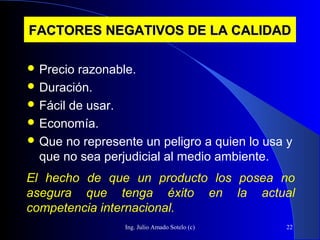 Ing. Julio Amado Sotelo (c) 22
FACTORES NEGATIVOS DE LA CALIDADFACTORES NEGATIVOS DE LA CALIDAD
 Precio razonable.
 Duración.
 Fácil de usar.
 Economía.
 Que no represente un peligro a quien lo usa y
que no sea perjudicial al medio ambiente.
El hecho de que un producto los posea no
asegura que tenga éxito en la actual
competencia internacional.
 