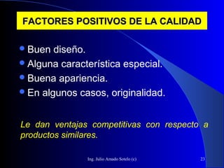 Ing. Julio Amado Sotelo (c) 23
FACTORES POSITIVOS DE LA CALIDADFACTORES POSITIVOS DE LA CALIDAD
Buen diseño.
Alguna característica especial.
Buena apariencia.
En algunos casos, originalidad.
Le dan ventajas competitivas con respecto a
productos similares.
 