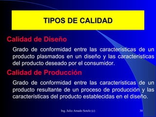 Ing. Julio Amado Sotelo (c) 30
TIPOS DE CALIDADTIPOS DE CALIDAD
Calidad de Diseño
Grado de conformidad entre las características de un
producto plasmados en un diseño y las características
del producto deseado por el consumidor.
Calidad de Producción
Grado de conformidad entre las características de un
producto resultante de un proceso de producción y las
características del producto establecidas en el diseño.
 