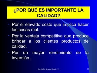 Ing. Julio Amado Sotelo (c) 32
¿POR QUÉ ES IMPORTANTE LA¿POR QUÉ ES IMPORTANTE LA
CALIDAD?CALIDAD?
• Por el elevado costo que implica hacer
las cosas mal.
• Por la ventaja competitiva que produce
brindar a los clientes productos de
calidad.
• Por un mayor rendimiento de la
inversión.
 