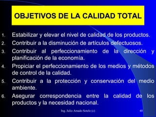 Ing. Julio Amado Sotelo (c) 40
OBJETIVOS DE LA CALIDAD TOTALOBJETIVOS DE LA CALIDAD TOTAL
1. Estabilizar y elevar el nivel de calidad de los productos.
2. Contribuir a la disminución de artículos defectuosos.
3. Contribuir al perfeccionamiento de la dirección y
planificación de la economía.
4. Propiciar el perfeccionamiento de los medios y métodos
de control de la calidad.
5. Contribuir a la protección y conservación del medio
ambiente.
6. Asegurar correspondencia entre la calidad de los
productos y la necesidad nacional.
 