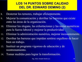 Ing. Julio Amado Sotelo (c) 46
LOS 14 PUNTOS SOBRE CALIDADLOS 14 PUNTOS SOBRE CALIDAD
DEL DR. EDWARD DEMING (2)DEL DR. EDWARD DEMING (2)
8. Desterrar los temores, trabajar eficientemente.
9. Mejorar la comunicación y derribar las barreras que existe
entre las áreas de la organización.
10. Eliminar los slogans, las exhortaciones y las metas numéricas
para la fuerza laboral y mejorar la productividad.
11. Eliminar la administración numérica, mejorar incesantemente.
12. Derribar las barreras que impidan sentirse orgulloso de hacer
bien un trabajo.
13. Instituir un programa vigoroso de educación y de
reentrenamiento.
14. Tomar medidas para lograr la transformación.
 