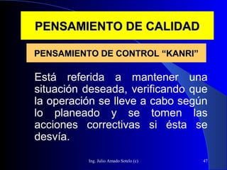 Ing. Julio Amado Sotelo (c) 47
PENSAMIENTO DE CALIDADPENSAMIENTO DE CALIDAD
Está referida a mantener una
situación deseada, verificando que
la operación se lleve a cabo según
lo planeado y se tomen las
acciones correctivas si ésta se
desvía.
PENSAMIENTO DE CONTROL “KANRI”PENSAMIENTO DE CONTROL “KANRI”
 