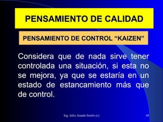 Ing. Julio Amado Sotelo (c) 48
PENSAMIENTO DE CALIDADPENSAMIENTO DE CALIDAD
Considera que de nada sirve tener
controlada una situación, si esta no
se mejora, ya que se estaría en un
estado de estancamiento más que
de control.
PENSAMIENTO DE CONTROL “KAIZEN”PENSAMIENTO DE CONTROL “KAIZEN”
 