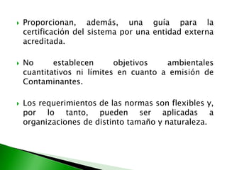  Proporcionan, además, una guía para la
certificación del sistema por una entidad externa
acreditada.
 No establecen objetivos ambientales
cuantitativos ni límites en cuanto a emisión de
Contaminantes.
 Los requerimientos de las normas son flexibles y,
por lo tanto, pueden ser aplicadas a
organizaciones de distinto tamaño y naturaleza.
 