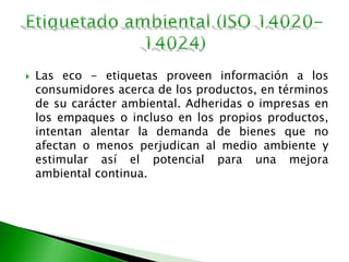  Las eco - etiquetas proveen información a los
consumidores acerca de los productos, en términos
de su carácter ambiental. Adheridas o impresas en
los empaques o incluso en los propios productos,
intentan alentar la demanda de bienes que no
afectan o menos perjudican al medio ambiente y
estimular así el potencial para una mejora
ambiental continua.
 
