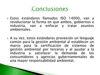  Estos estándares llamados ISO 14000, van a
revolucionar la forma en que ambos, gobiernos e
industria, van a enfocar y tratar asuntos
ambientales.
 A su vez, estos estándares proveerán un lenguaje
común para la gestión ambiental al establecer un
marco para la certificación de sistemas de
gestión ambiental por terceros y al ayudar a la
industria a satisfacer la demanda de los
consumidores y agencias gubernamentales de
una mayor responsabilidad ambiental.
 