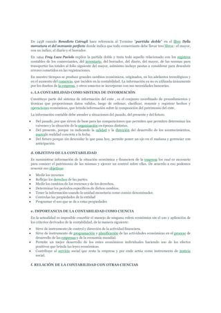 En 1458 cuando Benedicto Cotrugli hace referencia al Termino "partida doble" en el libro Della
mercatura et del mercante perfecto donde indica que todo comerciante debe llevar tres libros : el mayor,
con un índice, el diario y el borrador.
En 1494 Fray Luca Paciolo explica la partida doble y trata todo aquello relacionado con los registros
contables de los comerciantes, del inventario, del borrador, del diario, del mayor, de las normas para
transportar los totales al folio siguiente del mayor, asimismo incluye pautas a considerar para descubrir
errores cometidos en las registraciones.
En nuestro tiempos se produce grandes cambios económicos, originados, en los adelantos tecnológicos y
en el aumento del comercio, que inciden en la contabilidad. La información ya no es utilizada únicamente
por los dueños de la empresa, y otros usuarios se incorporan con sus necesidades bancarias.
c. LA CONTABILIDAD COMO SISTEMA DE INFORMACIÓN
Constituye parte del sistema de información del ente , es el conjunto coordinado de procedimientos y
técnicas que proporcionan datos validos, luego de ordenar, clasificar, resumir y registrar hechos y
operaciones económicas, que brinda información sobre la composición del patrimonio del ente.
La información contable debe atender a situaciones del pasado, del presente y del futuro.
   Del pasado, por que sirven de base para las comparaciones que permiten que permiten determinar los
    vaivenes y la situación de la organización en épocas distintas.
   Del presente, porque va indicando la calidad y la dirección del desarrollo de los acontecimientos,
    marcala realidad concreta a la fecha.
   Del futuro porque sin descuidar lo que pasa hoy, permite poner un ojo en el mañana y gerenciar con
    anticipación.

d. OBJETIVO DE LA CONTABILIDAD
Es suministrar información de la situación económica y financiera de la empresa los cual es necesario
para conocer el patrimonio de las mismas y ejercer un control sobre ellas. De acuerdo a eso podemos
resumir sus objetivos:
   Medir los recursos
   Reflejar los derechos de las partes.
   Medir los cambios de los recursos y de los derechos.
   Determinar los periodos específicos de dichos cambios.
   Tener la información usando la unidad monetaria como común denominador.
   Controlas las propiedades de la entidad
   Programar el uso que se de a estas propiedades

e. IMPORTANCIA DE LA CONTABILIDAD COMO CIENCIA
En la actualidad es imposible concebir el manejo de ninguna esfera económica sin el uso y aplicación de
los criterios derivados de la contabilidad, de la manera siguiente:
   Sirve de instrumento de control y dirección de la actividad financiera.
   Sirve de instrumento de programación y planificación de las actividades económicas en el proceso de
    desarrollo de las empresas y de la economía mundial.
   Permite un mejor desarrollo de los entes económicos individuales haciendo uso de los efectos
    positivos que brinda las leyes económicas.
   Contribuye al servicio social que resta la empresa y por ende actúa como instrumento de justicia
    social.

f. RELACIÓN DE LA CONTABILIDAD CON OTRAS CIENCIAS
 