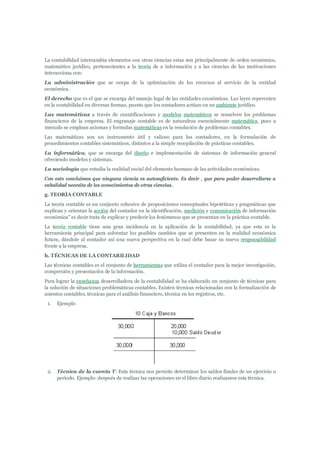 La contabilidad intercambia elementos con otras ciencias estas son principalmente de orden económico,
matemático jurídico, pertenecientes a la teoría de a información y a las ciencias de las motivaciones
interacciona con:
La administración que se ocupa de la optimización de los recursos al servicio de la entidad
económica.
El derecho que es el que se encarga del manejo legal de las entidades económicas. Las leyes repercuten
en la contabilidad en diversas formas, puesto que los contadores actúan en un ambiente jurídico.
Las matemáticas a través de cuantificaciones y modelos matemáticos se resuelven los problemas
financieros de la empresa. El engranaje contable es de naturaleza esencialmente matemática, pues a
menudo se emplean axiomas y formulas matemáticas en la resolución de problemas contables.
Las matemáticas son un instrumento útil y valioso para los contadores, en la formulación de
procedimientos contables sistemáticos, distintos a la simple recopilación de prácticas contables.
La informática, que se encarga del diseño e implementación de sistemas de información general
ofreciendo modelos y sistemas.
La sociología que estudia la realidad social del elemento humano de las actividades económicas.
Con esto concluimos que ninguna ciencia es autosuficiente. Es decir , que para poder desarrollarse a
cabalidad necesita de los conocimientos de otras ciencias.
g. TEORÍA CONTABLE
La teoría contable es un conjunto cohesivo de proposiciones conceptuales hipotéticas y pragmáticas que
explican y orientan la acción del contador en la identificación, medición y comunicación de información
económica" es decir trata de explicar y predecir los fenómenos que se presentan en la práctica contable.
La teoría contable tiene una gran incidencia en la aplicación de la contabilidad, ya que esta es la
herramienta principal para solventar los posibles cambios que se presenten en la realidad económica
futura, dándole al contador así una nueva perspectiva en la cual debe basar su nueva responsabilidad
frente a la empresa.
h. TÉCNICAS DE LA CONTABILIDAD
Las técnicas contables es el conjunto de herramientas que utiliza el contador para la mejor investigación,
compresión y presentación de la información.
Para lograr la enseñanza desarrolladora de la contabilidad se ha elaborado un conjunto de técnicas para
la solución de situaciones problemáticas contables. Existen técnicas relacionadas con la formalización de
asientos contables, técnicas para el análisis financiero, técnica en los registros, etc.
 1.   Ejemplo




 2.   Técnica de la cuenta T: Esta técnica nos permite determinar los saldos finales de un ejercicio o
      período. Ejemplo: después de realizar las operaciones en el libro diario realizamos esta técnica.
 