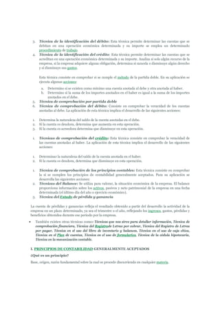 3.     Técnica de la identificación del débito: Esta técnica permite determinar las cuentas que se
           debitan en una operación económica determinada y su importe se emplea un determinado
           procedimiento de trabajo.
    4.     Técnica de la identificación del crédito: Esta técnica permite determinar las cuentas que se
           acreditan en una operación económica determinada y su importe. Analiza si solo algún recurso de la
           empresa, si la empresa adquiere alguna obligación, determina si cancela o disminuye algún derecho
           y si disminuye sus gastos.

           Esta técnica consiste en comprobar si se cumple el método de la partida doble. En su aplicación se
           ejecuta algunas acciones:
            a.  Determino si se existen como mínimo una cuenta anotada al debe y otra anotada al haber.
            b.  Determino si la suma de los importes anotados en el haber es igual a la suma de los importes
                anotados en el debe.
    5.     Técnica de comprobación por partida doble
    6.     Técnica de comprobación del débito: Consiste en comprobar la veracidad de los cuentas
           anotadas al debe. La aplicación de esta técnica implica el desarrollo de las siguientes acciones:

    1.     Determina la naturaleza del saldo de la cuenta anotadas en el debe.
    2.     Si la cuenta es deudora, determina que aumenta en esta operación.
    3.     Si la cuenta es acreedora determina que disminuye en esta operación.

    1.     Técnicas de comprobación del crédito: Esta técnica consiste en comprobar la veracidad de
           las cuentas anotadas al haber. La aplicación de esta técnica implica el desarrollo de las siguientes
           acciones:

    1.     Determinar la naturaleza del saldo de la cuenta anotada en el haber.
    2.     Si la cuenta es deudora, determina que disminuye en esta operación.

    1.     Técnica de comprobación de los principios contables: Esta técnica consiste en comprobar
           la si se cumplen los principios de contabilidad generalmente aceptados. Para su aplicación se
           desarrolla las siguientes acciones:
    2.     Técnicas del Balance: Se utiliza para valorar, la situación económica de la empresa. El balance
           proporciona información sobre los activos, pasivos y neto patrimonial de la empresa en una fecha
           determinada (el último día del año o ejercicio económico).
    3.     Técnica del Estado de pérdida y ganancia

La cuenta de pérdidas y ganancias refleja el resultado obtenido a partir del desarrollo la actividad de la
empresa en un plazo determinado, ya sea el trimestre o el año, reflejando los ingresos, gastos, pérdidas y
beneficios obtenidos durante ese periodo por la empresa.
        También existen otras técnicas como: Técnicas que nos sirve para detallar información, Técnica de
         comprobación financiera, Técnica del Registrode Letras por cobrar, Técnica del Registro de Letras
         por pagar, Técnica en el uso del libro de inventario y balances, Técnica en el uso de caja chica,
         Técnica en el Plan de cuentas, Técnica en el uso de formularios, Técnica de la cédula hipotecaria,
         Técnica en la mecanización contable.

I. PRINCIPIOS DE CONTABILIDAD GENERALMENTE ACEPTADOS
¿Qué es un principio?
Base, origen, razón fundamental sobre la cual se procede discurriendo en cualquier materia.
 