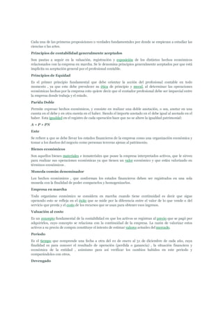 Cada una de las primeras proposiciones o verdades fundamentales por donde se empiezan a estudiar las
ciencias o las artes.
Principios de contabilidad generalmente aceptados
Son pautas a seguir en la valuación, registración y exposición de los distintos hechos económicos
relacionados con la empresa en marcha. Se le denomina principios generalmente aceptados por que está
implícita su aceptación general por el profesional contable.
Principios de Equidad
Es el primer principio fundamental que debe orientar la acción del profesional contable en todo
momento , ya que este debe prevalecer su ética de principio y moral, al determinar las operaciones
económicas hechas por la empresa esto quiere decir que el contador profesional debe ser imparcial entre
la empresa donde trabaja y el estado.
Parida Doble
Permite expresar hechos económicos, y consiste en realizar una doble anotación, o sea, anotar en una
cuenta en el debe y en otra cuenta en el haber. Siendo el importe anotado en el debe igual al anotado en el
haber. Esta igualdad en el registro de cada operación hace que no se altere la igualdad patrimonial:
A = P + PN
Ente
Se refiere a que se debe llevar los estados financieros de la empresa como una organización económica y
tomar a los dueños del negocio como personas terceras ajenas al patrimonio.
Bienes económicos
Son aquellos bienes materiales e inmateriales que posee la empresa interpretados activos, que le sirven
para realizar sus operaciones económicas ya que tienen un valor económico y que están valorizado en
términos económicos .
Moneda común denominador
Los hechos económicos , que conforman los estados financieros deben ser registrados en una sola
moneda con la finalidad de poder compararlos y homogenizarlos.
Empresa en marcha
Todo organismo económico se considera en marcha cuando tiene continuidad es decir que sigue
operando esto se refleja en el éxito que se mide por la diferencia entre el valor de lo que vende o del
servicio que presta y el costo de los recursos que se usan para obtener esos ingresos.
Valuación al costo
Es un concepto fundamental de la contabilidad en que los activos se registran al precio que se pagó por
adquirirlos, cuyo concepto se relaciona con la continuidad de la empresa. La razón de valorizar estos
activos a su precio de compra constituye el intento de estimar valores actuales del mercado.
Periodo
Es el tiempo que comprende una fecha a otra del 01 de enero al 31 de diciembre de cada año, cuya
finalidad es para conocer el resultado de operación (perdida o ganancia) , la situación financiera y
económica de la entidad , asimismo para así verificar los cambios habidos en este periodo y
comparándolos con otros.
Devengado
 