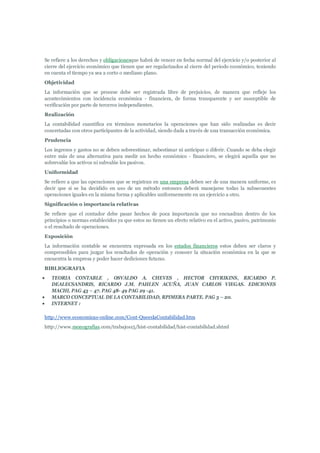 Se refiere a los derechos y obligacionesque habrá de vencer en fecha normal del ejercicio y/o posterior al
cierre del ejercicio económico que tienen que ser regularizados al cierre del periodo económico, teniendo
en cuenta el tiempo ya sea a corto o mediano plano.
Objetividad
La información que se procese debe ser registrada libre de prejuicios, de manera que refleje los
acontecimientos con incidencia económica - financiera, de forma transparente y ser susceptible de
verificación por parte de terceros independientes.
Realización
La contabilidad cuantifica en términos monetarios la operaciones que han sido realizadas es decir
concretadas con otros participantes de la actividad, siendo dada a través de una transacción económica.
Prudencia
Los ingresos y gastos no se deben sobreestimar, subestimar ni anticipar o diferir. Cuando se deba elegir
entre más de una alternativa para medir un hecho económico - financiero, se elegirá aquella que no
sobrevalúe los activos ni subvalúe los pasivos.
Uniformidad
Se refiere a que las operaciones que se registran en una empresa deben ser de una manera uniforme, es
decir que si se ha decidido en uso de un método entonces deberá manejarse todas la subsecuentes
operaciones iguales en la misma forma y aplicables uniformemente en un ejercicio a otro.
Significación o importancia relativas
Se refiere que el contador debe pasar hechos de poca importancia que no encuadran dentro de los
principios o normas establecidos ya que estos no tienen un efecto relativo en el activo, pasivo, patrimonio
o el resultado de operaciones.
Exposición
La información contable se encuentra expresada en los estados financieros estos deben ser claros y
comprensibles para juzgar los resultados de operación y conocer la situación económica en la que se
encuentra la empresa y poder hacer dediciones futuras.
BIBLIOGRAFIA
   TEORIA CONTABLE , OSVALDO A. CHEVES , HECTOR CHYRIKINS, RICARDO P.
    DEALECSANDRIS, RICARDO J.M. PAHLEN ACUÑA, JUAN CARLOS VIEGAS. EDICIONES
    MACHI, PAG 43 – 47. PAG 48- 49 PAG 29 -41.
   MARCO CONCEPTUAL DE LA CONTABILIDAD, RPIMERA PARTE. PAG 3 – 20.
   INTERNET :

http://www.economicas-online.com/Cont-QueeslaContabilidad.htm
http://www.monografias.com/trabajos15/hist-contabilidad/hist-contabilidad.shtml
 
