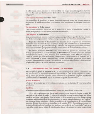 30 DISEÑO DE MAQUINARIA CAPíTULO 2
de eslabones y juntas, entonces es posible definir con mayor precisión aquellos dispositi-
vos con base en las clasificaciones de Reuleaux de cadena cinemática, mecanismo y
máquina.Ul
Una cadena cinemática se define como:
Un ensamblaje de eslabones y juntas, interconectados de modo que proporcionen un
movimiento de salida controlado en respuesta a un movimiento de entrada proporcio-
nado.
Un mecanismo se define como:
Una cadena cinemática en la que por lo menos se ha fijado o sujetado un eslabón al
marco de referencia (el cual puede estar en movimiento).
Una máquina se define como:
Una combinación de cuerpos resistentes dispuestos para hacer que las fuerzas mecáni-
cas de la naturaleza realicen trabajo acompañado por movimientos determinados.
Según la definición de Reuleaux.Ul una máquina es un conjunto de mecanismos
dispuestos para trasmitir fuerzas y realizar trabajo. De acuerdo con su planteamiento,
todos los dispositivos que trasmiten energía o fuerzas son máquinas que utilizan mecanis-
mos como elementos que proporcionan las restricciones de movimiento necesarias.
Se definirá ahora una manivela como un eslabón que efectúa una revolución com-
pleta y está pivotado a un elemento fijo; un balancín es un eslabón que tiene rotación
oscilatoria (de vaivén) y está pivotado a un elemento fijo, y una biela (o acoplador),
como un eslabón que tiene movimiento complejo y no está pivotado a un elemento fijo a
tierra. La fijación se define como cualquier eslabón o eslabones que están sujetos en el
espacio (sin movimiento) en relación con el marco de referencia. Observe también que el
propio marco puede, de hecho, estar en movimiento.
2.4 DETERMINACiÓN DEL GRADO DE LIBERTAD
El concepto de grado de libertad (GDL) es fundamental para la síntesis y el análisis de
los mecanismos. Es necesario determinar rápidamente el GDL de un conjunto de eslabo-
nes y juntas que pueden sugerirse como solución de un problema. El grado de libertad
(también llamado movilidad M) de un sistema se puede definir como:
Grado de libertad
el número de entradas que se necesita proporcionar con la finalidad de crear una salida
predecible;
también:
el número de coordenadas independiente requerido para definir su posición.
En el inicio del proceso de diseño suele disponerse de alguna definición general del
movimiento de salida deseado. El número de entradas necesario para obtener tal salida
puede o no estar especificado. Aquí el costo es la principal restricción. Cada entrada
requerida necesitará de algún tipo de actuador, ya sea un operario humano o un "esclavo"
en forma de motor, solenoide, cilindro neumático o de otro dispositivo de conversión de
energía. (Dichos dispositivos se describen en la sección 2.15.) Estos dispositivos de en-
tradas múltiples deberán coordinar sus acciones por medio de un "controlador", que a su
vez debe poseer cierto grado de inteligencia. Ahora este control se suele proporcionar
 