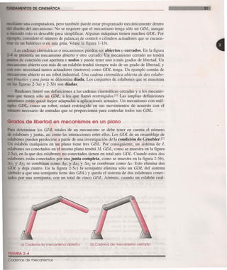 NTOS DE CINEMÁTICA
te una computadora, pero también puede estar programado mecánicamente dentro
ño del mecanismo. No se requiere que el mecanismo tenga sólo un GDL, aunque
udo esto es deseable para simplificar. Algunas máquinas tienen muchos GDL. Por
lo. considere el número de palancas de controlo cilindros actuadores que se encuen-
en un buldózer o en una grúa. Véase la figura l-lb).
Las cadenas cinemáticas o mecanismos pueden ser abiertos o cerrados. En la figura
presenta un mecanismo abierto y otro cerrado. Un mecanismo cerrado no tendrá
de conexión con apertura o nodos y puede tener uno o más grados de libertad. Un
_:clm's mo abierto con más de un eslabón tendrá siempre más de un grado de libertad, y
esto necesitará tantos actuadores (motores) como GDL tenga. Un ejemplo común de
anismo abierto es un robot industrial. Una cadena cinemática abierta de dos esLabo-
binarios y una junta se denomina díada. Los conjuntos de eslabones que se muestran
figuras 2-3a) y 2-3b) son díadas.
Reuleaux limitó sus definiciones a las cadenas cinemáticas cerradas y a los mecanis-
- que tienen sólo un GDL, a los que llamó restringidosví Las amplias definiciones
riores están quizá mejor adaptadas a aplicaciones actuales. Un mecanismo con múl-
e GDL, como un robot, estará restringido en sus movimientos de acuerdo con el
. ero necesario de entradas que se proporcionen para controlar todos sus GDL.
ados de libertad en mecanismos en un plano
determinar los GDL totales de un mecanismo se debe tener en cuenta el número
labones y juntas, así como las interacciones entre ellos. Los GDL de un ensamblaje de
slabones pueden predecirse a partir de una investigación de-la condición de Gruebler.Fl
.n eslabón cualquiera en un plano tiene tres GDL. Por consiguiente, un sistema de L
slabones no conectados en el mismo plano tendrá 3L GDL, como se muestra en la figura
_- -a), en la que dos eslabones no conectados tienen en total seis GDL. Cuando estos dos
labones están conectados por una junta completa, como se muestra en la figura 2-5b),
~YI Y ~Y2 se combinan como ~y, y &1 Y &2 se combinan como &. Esto elimina dos
GDL y deja cuatro. En la figura 2-5c) la semijunta elimina sólo un GDL del sistema
debido a que una semijunta tiene dos GDL) y queda el sistema de dos eslabones conec-
tados por una semijunta, con un total de cinco GDL. Además, cuando un eslabón cual-
a) Cadena de mecanismo abierta b) Cadena de mecanismo cerrada
FIGURA 2-4
Cadenas de mecanismos
 