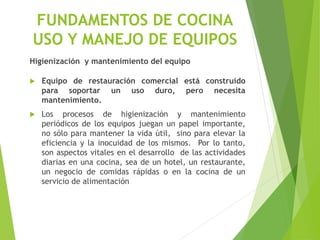 Higienización y mantenimiento del equipo
 Equipo de restauración comercial está construido
para soportar un uso duro, pero necesita
mantenimiento.
 Los procesos de higienización y mantenimiento
periódicos de los equipos juegan un papel importante,
no sólo para mantener la vida útil, sino para elevar la
eficiencia y la inocuidad de los mismos. Por lo tanto,
son aspectos vitales en el desarrollo de las actividades
diarias en una cocina, sea de un hotel, un restaurante,
un negocio de comidas rápidas o en la cocina de un
servicio de alimentación
FUNDAMENTOS DE COCINA
USO Y MANEJO DE EQUIPOS
 