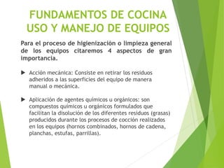 FUNDAMENTOS DE COCINA
USO Y MANEJO DE EQUIPOS
Para el proceso de higienización o limpieza general
de los equipos citaremos 4 aspectos de gran
importancia.
 Acción mecánica: Consiste en retirar los residuos
adheridos a las superficies del equipo de manera
manual o mecánica.
 Aplicación de agentes químicos u orgánicos: son
compuestos químicos u orgánicos formulados que
facilitan la disolución de los diferentes residuos (grasas)
producidos durante los procesos de cocción realizados
en los equipos (hornos combinados, hornos de cadena,
planchas, estufas, parrillas).
 