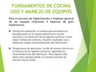 Para el proceso de higienización o limpieza general
de los equipos citaremos 4 aspectos de gran
importancia.
 Tiempo de exposición: el tiempo que permanece el
desengrasante en el equipo determina la acción
mecánica y la eficiencia de los agentes químicos. Entre
mayor tiempo de contacto, mejores resultados van a
obtenerse (según recomendaciones del fabricante).
 Temperatura de aplicación: incide de manera directa en
la eficacia de los agentes químicos, siguiendo las
recomendaciones del fabricante. Este aspecto sólo
aplica para equipos donde se realizan procesos de
cocción (horno combi
FUNDAMENTOS DE COCINA
USO Y MANEJO DE EQUIPOS
 