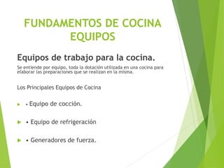 FUNDAMENTOS DE COCINA
EQUIPOS
Equipos de trabajo para la cocina.
Se entiende por equipo, toda la dotación utilizada en una cocina para
elaborar las preparaciones que se realizan en la misma.
Los Principales Equipos de Cocina
 • Equipo de cocción.
 • Equipo de refrigeración
 • Generadores de fuerza.
 
