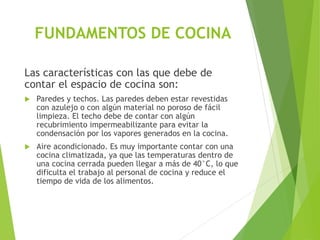 Las características con las que debe de
contar el espacio de cocina son:
 Paredes y techos. Las paredes deben estar revestidas
con azulejo o con algún material no poroso de fácil
limpieza. El techo debe de contar con algún
recubrimiento impermeabilizante para evitar la
condensación por los vapores generados en la cocina.
 Aire acondicionado. Es muy importante contar con una
cocina climatizada, ya que las temperaturas dentro de
una cocina cerrada pueden llegar a más de 40°C, lo que
dificulta el trabajo al personal de cocina y reduce el
tiempo de vida de los alimentos.
FUNDAMENTOS DE COCINA
 