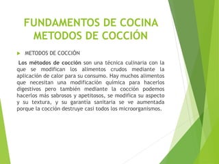  METODOS DE COCCIÓN
Los métodos de cocción son una técnica culinaria con la
que se modifican los alimentos crudos mediante la
aplicación de calor para su consumo. Hay muchos alimentos
que necesitan una modificación química para hacerlos
digestivos pero también mediante la cocción podemos
hacerlos más sabrosos y apetitosos, se modifica su aspecto
y su textura, y su garantía sanitaria se ve aumentada
porque la cocción destruye casi todos los microorganismos.
FUNDAMENTOS DE COCINA
METODOS DE COCCIÓN
 