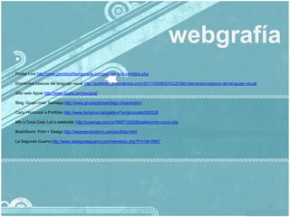 webgrafía
Poster Lost http://www.perdidos6temporada.com/posters-lost-perdidos.php

Elementos básicos del lenguaje visual http://grafikdrops.wordpress.com/2011/03/08/03%C2%B0-elementos-basicos-del-lenguaje-visual/

Sitio web Apple http://www.apple.com/es/ipod/

Blog: Grupo color Santiago http://www.grupocolorsantiago.cl/seminario/

Carly Hitchcock´s Portfolio http://www.behance.net/gallery/Fantail-poster/650538

Mtv y Coca Cola: Let´s celebrate: http://rubenslp.com.br/9997/128309/gallery/mtv-coca-cola

BrainStorm: Print + Design http://wearebrainstorm.com/portfolio.html

La Segunda Guerra http://www.lasegundaguerra.com/viewtopic.php?f=41&t=8967




                                                                                                                                    73
 