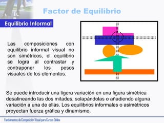 Factor de Equilibrio
Equilibrio Informal

Las
composiciones
con
equilibrio informal visual no
son simétricos, el equilibrio
se logra al contrastar y
contraponer
los
pesos
visuales de los elementos.

Se puede introducir una ligera variación en una figura simétrica
desalineando las dos mitades, solapándolas o añadiendo alguna
variación a una de ellas. Los equilibrios informales o asimétricos
proyectan fuerza gráfica y dinamismo.

 