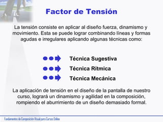 Factor de Tensión
La tensión consiste en aplicar al diseño fuerza, dinamismo y
movimiento. Esta se puede lograr combinando líneas y formas
agudas e irregulares aplicando algunas técnicas como:

Técnica Sugestiva
Técnica Rítmica
Técnica Mecánica
La aplicación de tensión en el diseño de la pantalla de nuestro
curso, logrará un dinamismo y agilidad en la composición,
rompiendo el aburrimiento de un diseño demasiado formal.

 