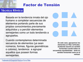Factor de Tensión
Técnica Rítmica
Basada en la tendencia innata del ojo
humano a completar secuencias de
elementos portando parte de sus
propios conocimientos previamente
adquiridos y a percibir elementos
semejantes como un todo tendiendo a
agruparlos.
Cuando contemplamos determinada
secuencia de elementos (ya sean
números, formas, figuras geométricas
o colores), tendemos a agrupar
aquellos que poseen formas
semejantes.

En este caso, agrupamos los
elementos en filas verticales,
eludiendo hacerlo en sentido
horizontal cuando todos se
encuentran equidistantes tanto en
sentido horizontal como en el
vertical.

 
